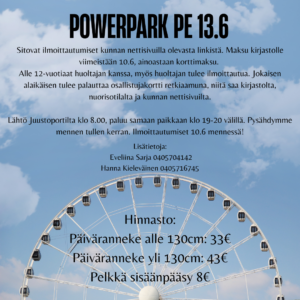 Mainos PowerPark reissusta. Alle 12-vuotiaat huoltajan kanssa, myös huoltajan tulee ilmoittautua. Jokaisen alaikäisen tulee palauttaa osallistujakortti retkiaamuna, niitä saa kirjastolta, nuorisotilalta ja kunnan nettisivuilta. Lähtö Juustoportilta klo 8.00, paluu samaan paikkaan klo 19-20 välillä. Pysähdymme mennen tullen kerran. Ilmoittautumiset 10.6 mennessä!